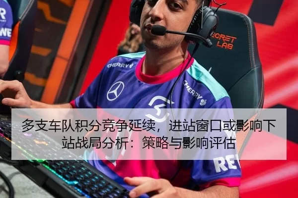 多支车队积分竞争延续，进站窗口或影响下站战局分析：策略与影响评估